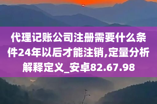 代理记账公司注册需要什么条件24年以后才能注销,定量分析解释定义_安卓82.67.98