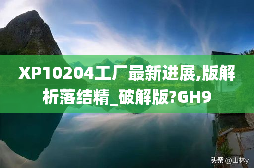 XP10204工厂最新进展,版解析落结精_破解版?GH9