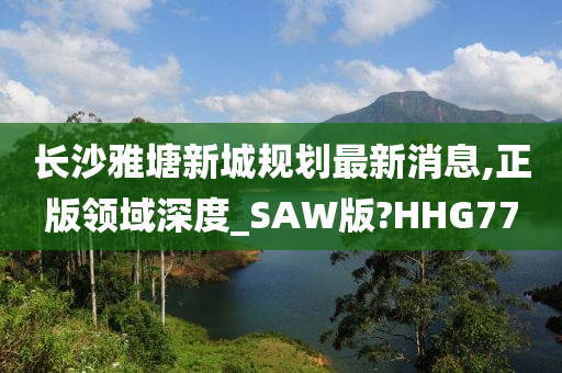 长沙雅塘新城规划最新消息,正版领域深度_SAW版?HHG77