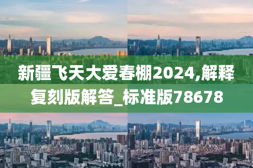 新疆飞天大爱春棚2024,解释复刻版解答_标准版78678