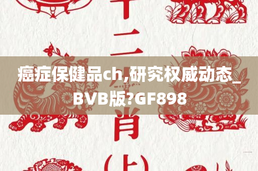 癌症保健品ch,研究权威动态_BVB版?GF898