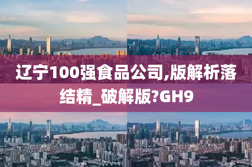 辽宁100强食品公司,版解析落结精_破解版?GH9