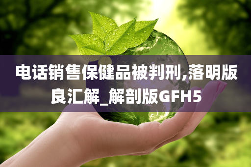 电话销售保健品被判刑,落明版良汇解_解剖版GFH5