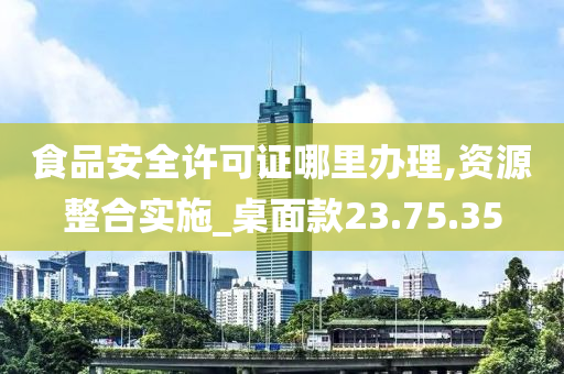 食品安全许可证哪里办理,资源整合实施_桌面款23.75.35