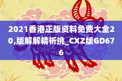 2021香港正版资料免费大全20,版解解精析挑_CXZ版GD676