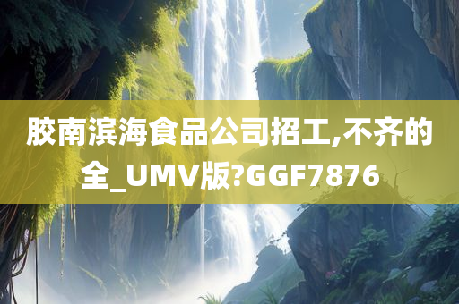 胶南滨海食品公司招工,不齐的全_UMV版?GGF7876