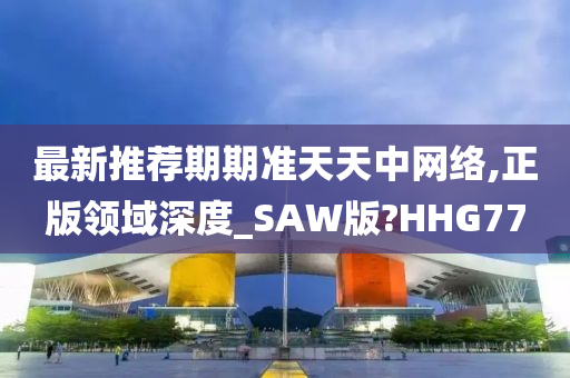 最新推荐期期准天天中网络,正版领域深度_SAW版?HHG77