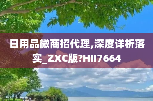 日用品微商招代理,深度详析落实_ZXC版?HII7664