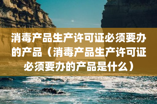 消毒产品生产许可证必须要办的产品（消毒产品生产许可证必须要办的产品是什么）