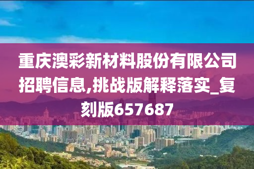 重庆澳彩新材料股份有限公司招聘信息,挑战版解释落实_复刻版657687