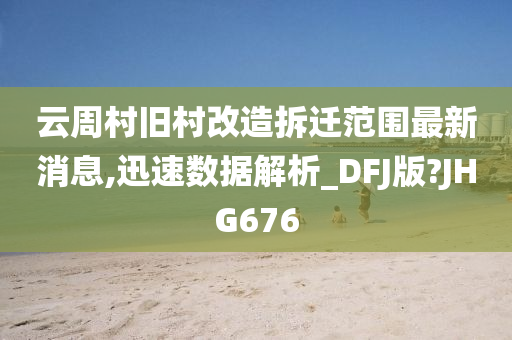 云周村旧村改造拆迁范围最新消息,迅速数据解析_DFJ版?JHG676