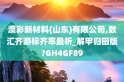 澳彩新材料(山东)有限公司,数汇齐游标齐率最析_解甲归田版?GH4GF89