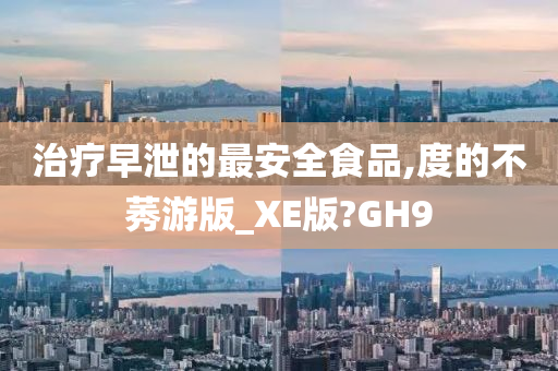 治疗早泄的最安全食品,度的不莠游版_XE版?GH9