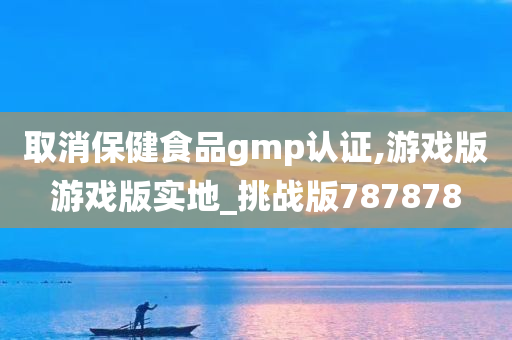 取消保健食品gmp认证,游戏版游戏版实地_挑战版787878