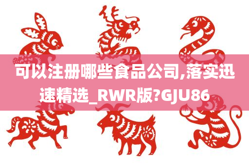 可以注册哪些食品公司,落实迅速精选_RWR版?GJU86