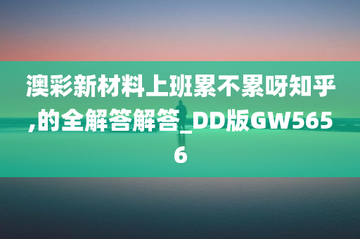 澳彩新材料上班累不累呀知乎,的全解答解答_DD版GW5656