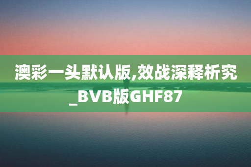 澳彩一头默认版,效战深释析究_BVB版GHF87