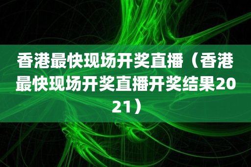 香港最快现场开奖直播（香港最快现场开奖直播开奖结果2021）