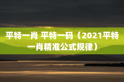 平特一肖 平特一码（2021平特一肖精准公式规律）