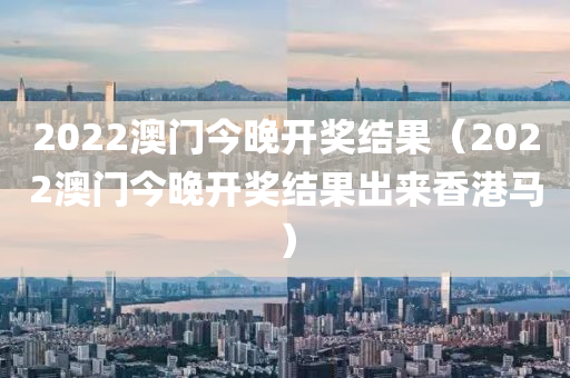 2022澳门今晚开奖结果（2022澳门今晚开奖结果出来香港马）