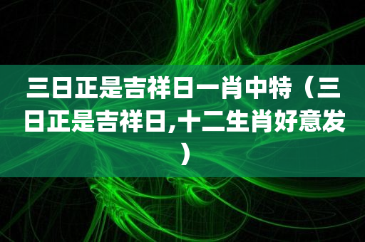 三日正是吉祥日一肖中特（三日正是吉祥日,十二生肖好意发）