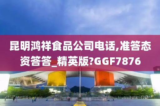 昆明鸿祥食品公司电话,准答态资答答_精英版?GGF7876