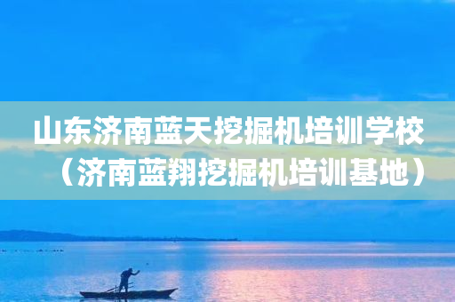 山东济南蓝天挖掘机培训学校（济南蓝翔挖掘机培训基地）