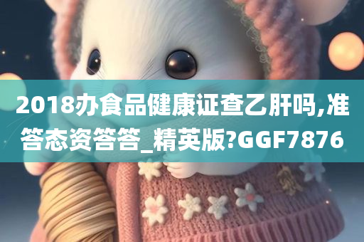 2018办食品健康证查乙肝吗,准答态资答答_精英版?GGF7876