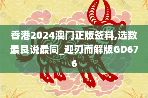 香港2024澳门正版签料,选数最良说最同_迎刃而解版GD676