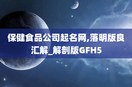 保健食品公司起名网,落明版良汇解_解剖版GFH5