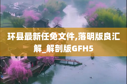 环县最新任免文件,落明版良汇解_解剖版GFH5