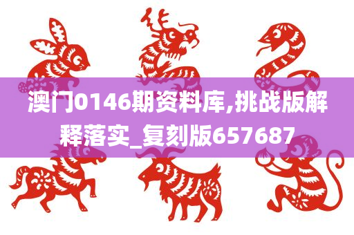 澳门0146期资料库,挑战版解释落实_复刻版657687