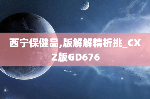 西宁保健品,版解解精析挑_CXZ版GD676