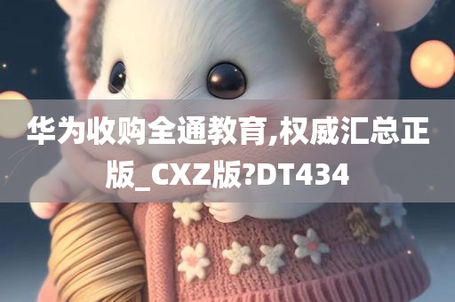 华为收购全通教育,权威汇总正版_CXZ版?DT434