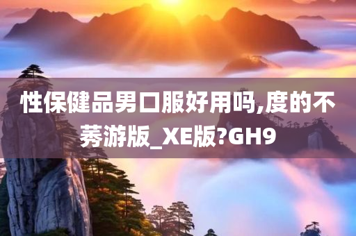 性保健品男口服好用吗,度的不莠游版_XE版?GH9