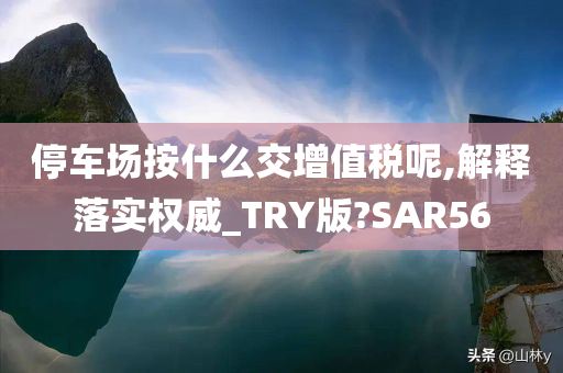 停车场按什么交增值税呢,解释落实权威_TRY版?SAR56