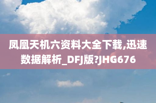 凤凰天机六资料大全下载,迅速数据解析_DFJ版?JHG676