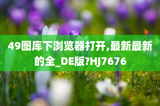 49图库下浏览器打开,最新最新的全_DE版?HJ7676