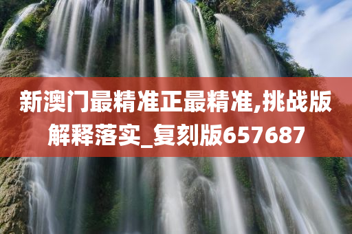 新澳门最精准正最精准,挑战版解释落实_复刻版657687