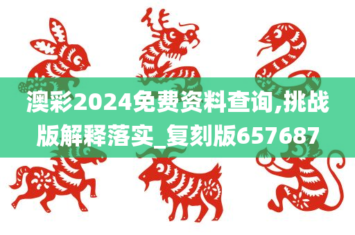 澳彩2024免费资料查询,挑战版解释落实_复刻版657687