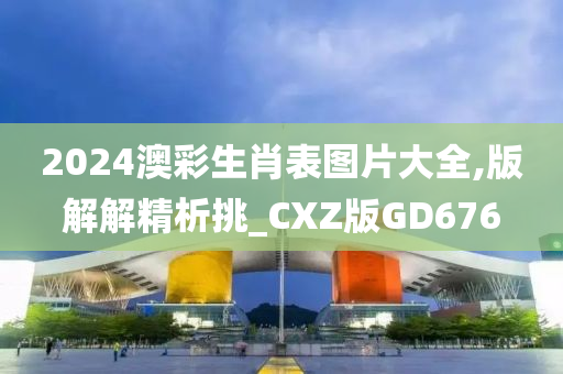 2024澳彩生肖表图片大全,版解解精析挑_CXZ版GD676