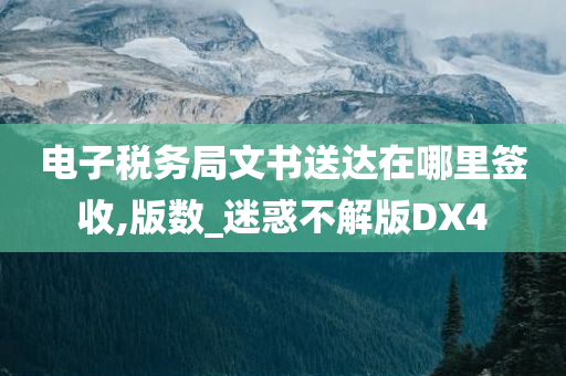 电子税务局文书送达在哪里签收,版数_迷惑不解版DX4