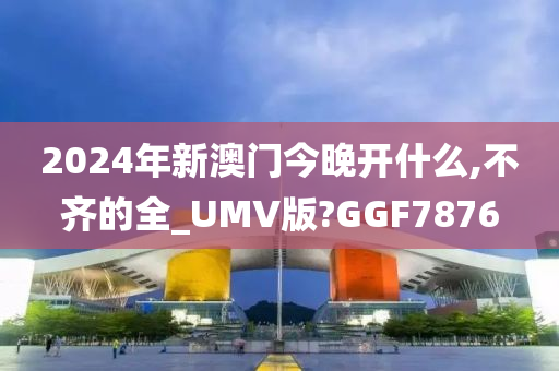 2024年新澳门今晚开什么,不齐的全_UMV版?GGF7876