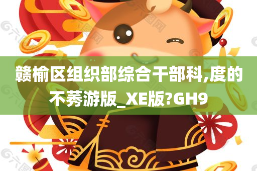 赣榆区组织部综合干部科,度的不莠游版_XE版?GH9