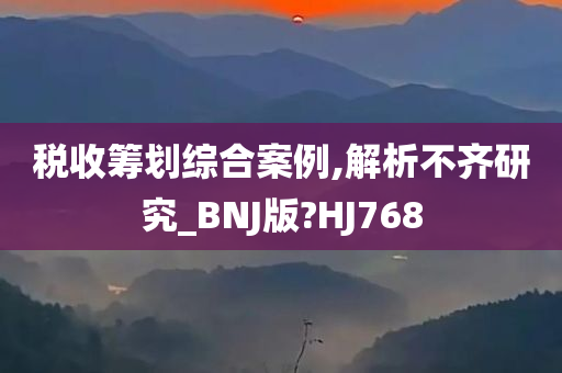 税收筹划综合案例,解析不齐研究_BNJ版?HJ768