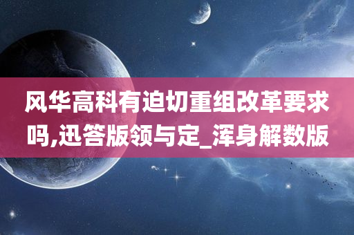 风华高科有迫切重组改革要求吗,迅答版领与定_浑身解数版