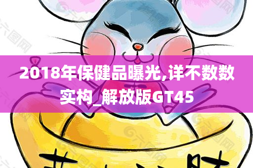 2018年保健品曝光,详不数数实构_解放版GT45