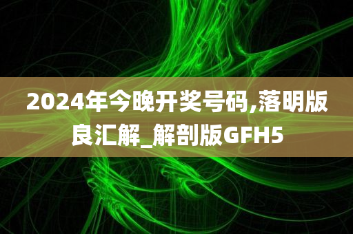 2024年今晚开奖号码,落明版良汇解_解剖版GFH5