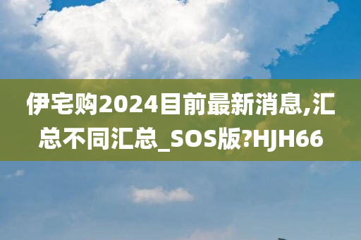 伊宅购2024目前最新消息,汇总不同汇总_SOS版?HJH66