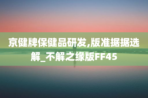 京健牌保健品研发,版准据据选解_不解之缘版FF45